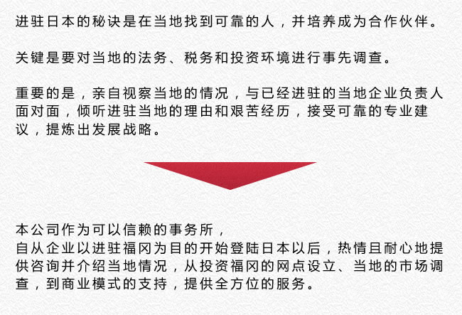 进驻日本的秘诀是在当地找到可靠的人，并培养成为合作伙伴。关键是要对当地的法务、税务和投资环境进行事先调查。重要的是，亲自视察当地的情况，与已经进驻的当地企业负责人面对面，倾听进驻当地的理由和艰苦经历，接受可靠的专业建议，提炼出发展战略。本公司作为可以信赖的事务所，自从企业以进驻福冈为目的开始登陆日本以后，热情且耐心地提供咨询并介绍当地情况，从投资福冈的网点设立、当地的市场调查，到商业模式的支持，提供全方位的服务。