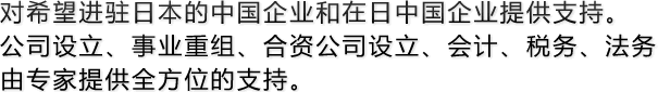 对希望进驻日本的中国企业和在日中国企业提供支持。公司设立、事业重组、合资公司设立、会计、税务、法务由专家提供全方位的支持。