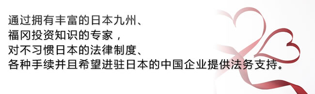 通过拥有丰富的日本九州、福冈投资知识的专家，对不习惯日本的法律制度、各种手续并且希望进驻日本的中国企业提供法务支持。