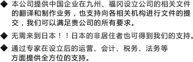 本公司提供中国企业在九州、福冈设立公司的相关文件的翻译和制作业务，也支持向各相关机构进行文件的提交，我们可以满足贵公司的所有要求。无需来到日本！！日本的非居住者也可得到我们的支持。通过专家在设立后的运营、会计、税务、法务等方面提供全方位的支持。