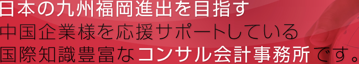 日本の九州福岡進出を目指す 中国企業様を応援サポートしている国際知識豊富なコンサル会計事務所です。