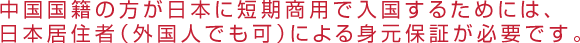 中国国籍の方が日本に短期商用で入国するためには、日本居住者（外国人でも可）による身元保証が必要です。