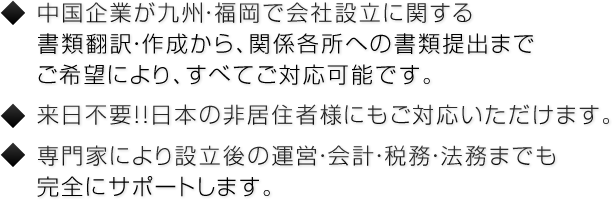 中国企業が九州・福岡で会社設立に関する書類翻訳・作成から、関係各所への書類提出までご希望により、すべてご対応可能です。来日不要！！日本の非居住者様にもご対応いただけます。専門家により設立後の運営・会計・税務・法務までも完全にサポートします。